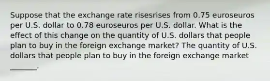 Suppose that the exchange rate risesrises from 0.75 euroseuros per U.S. dollar to 0.78 euroseuros per U.S. dollar. What is the effect of this change on the quantity of U.S. dollars that people plan to buy in the foreign exchange​ market? The quantity of U.S. dollars that people plan to buy in the foreign exchange market​ _______.