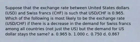 Suppose that the exchange rate between United States dollars (USD) and Swiss francs (CHF) is such that USD/CHF is 0.965. Which of the following is most likely to be the exchange rate (USD/CHF) if there is a decrease in the demand for Swiss francs among all countries (not just the US) but the demand for US dollar stays the same? a. 0.965 b. 1.000 c. 0.750 d. 0.867