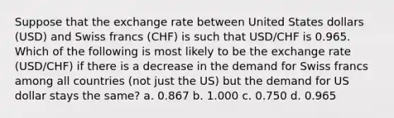 Suppose that the exchange rate between United States dollars (USD) and Swiss francs (CHF) is such that USD/CHF is 0.965. Which of the following is most likely to be the exchange rate (USD/CHF) if there is a decrease in the demand for Swiss francs among all countries (not just the US) but the demand for US dollar stays the same? a. 0.867 b. 1.000 c. 0.750 d. 0.965