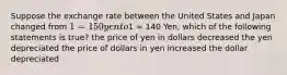 Suppose the exchange rate between the United States and Japan changed from 1 =150 yen to1 = 140 Yen, which of the following statements is true? the price of yen in dollars decreased the yen depreciated the price of dollars in yen increased the dollar depreciated