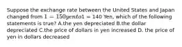 Suppose the exchange rate between the United States and Japan changed from 1 =150 yen to1 = 140 Yen, which of the following statements is true? A.the yen depreciated B.the dollar depreciated C.the price of dollars in yen increased D. the price of yen in dollars decreased