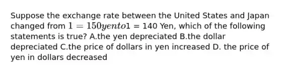 Suppose the exchange rate between the United States and Japan changed from 1 =150 yen to1 = 140 Yen, which of the following statements is true? A.the yen depreciated B.the dollar depreciated C.the price of dollars in yen increased D. the price of yen in dollars decreased