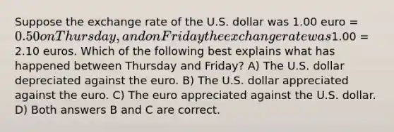 Suppose the exchange rate of the U.S. dollar was 1.00 euro = 0.50 on Thursday, and on Friday the exchange rate was1.00 = 2.10 euros. Which of the following best explains what has happened between Thursday and Friday? A) The U.S. dollar depreciated against the euro. B) The U.S. dollar appreciated against the euro. C) The euro appreciated against the U.S. dollar. D) Both answers B and C are correct.