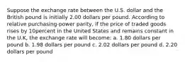 Suppose the exchange rate between the U.S. dollar and the British pound is initially 2.00 dollars per pound. According to relative purchasing-power parity, if the price of traded goods rises by 10percent in the United States and remains constant in the U.K, the exchange rate will become: a. 1.80 dollars per pound b. 1.98 dollars per pound c. 2.02 dollars per pound d. 2.20 dollars per pound