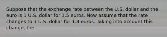 Suppose that the exchange rate between the U.S. dollar and the euro is 1 U.S. dollar for 1.5 euros. Now assume that the rate changes to 1 U.S. dollar for 1.8 euros. Taking into account this change, the: