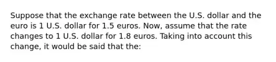 Suppose that the exchange rate between the U.S. dollar and the euro is 1 U.S. dollar for 1.5 euros. Now, assume that the rate changes to 1 U.S. dollar for 1.8 euros. Taking into account this change, it would be said that the: