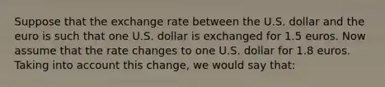 Suppose that the exchange rate between the U.S. dollar and the euro is such that one U.S. dollar is exchanged for 1.5 euros. Now assume that the rate changes to one U.S. dollar for 1.8 euros. Taking into account this change, we would say that: