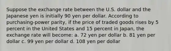 Suppose the exchange rate between the U.S. dollar and the Japanese yen is initially 90 yen per dollar. According to purchasing-power parity, if the price of traded goods rises by 5 percent in the United States and 15 percent in Japan, the exchange rate will become: a. 72 yen per dollar b. 81 yen per dollar c. 99 yen per dollar d. 108 yen per dollar