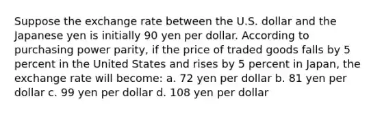 Suppose the exchange rate between the U.S. dollar and the Japanese yen is initially 90 yen per dollar. According to purchasing power parity, if the price of traded goods falls by 5 percent in the United States and rises by 5 percent in Japan, the exchange rate will become: a. 72 yen per dollar b. 81 yen per dollar c. 99 yen per dollar d. 108 yen per dollar