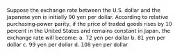 Suppose the exchange rate between the U.S. dollar and the Japanese yen is initially 90 yen per dollar. According to relative purchasing-power parity, if the price of traded goods rises by 10 percent in the United States and remains constant in Japan, the exchange rate will become: a. 72 yen per dollar b. 81 yen per dollar c. 99 yen per dollar d. 108 yen per dollar