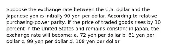 Suppose the exchange rate between the U.S. dollar and the Japanese yen is initially 90 yen per dollar. According to relative purchasing-power parity, if the price of traded goods rises by 10 percent in the United States and remains constant in Japan, the exchange rate will become: a. 72 yen per dollar b. 81 yen per dollar c. 99 yen per dollar d. 108 yen per dollar