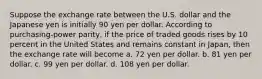 Suppose the exchange rate between the U.S. dollar and the Japanese yen is initially 90 yen per dollar. According to purchasing-power parity, if the price of traded goods rises by 10 percent in the United States and remains constant in Japan, then the exchange rate will become a. 72 yen per dollar. b. 81 yen per dollar. c. 99 yen per dollar. d. 108 yen per dollar.