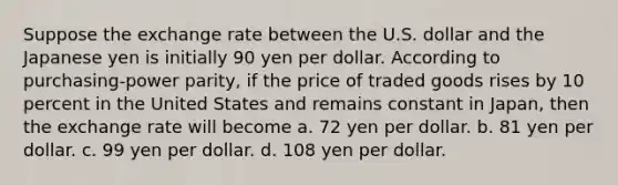 Suppose the exchange rate between the U.S. dollar and the Japanese yen is initially 90 yen per dollar. According to purchasing-power parity, if the price of traded goods rises by 10 percent in the United States and remains constant in Japan, then the exchange rate will become a. 72 yen per dollar. b. 81 yen per dollar. c. 99 yen per dollar. d. 108 yen per dollar.