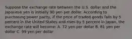 Suppose the exchange rate between the U.S. dollar and the Japanese yen is initially 90 yen per dollar. According to purchasing power parity, if the price of traded goods falls by 5 percent in the United States and rises by 5 percent in Japan, the exchange rate will become: A. 72 yen per dollar B. 81 yen per dollar C. 99 yen per dollar