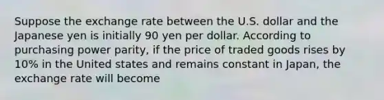 Suppose the exchange rate between the U.S. dollar and the Japanese yen is initially 90 yen per dollar. According to purchasing power parity, if the price of traded goods rises by 10% in the United states and remains constant in Japan, the exchange rate will become