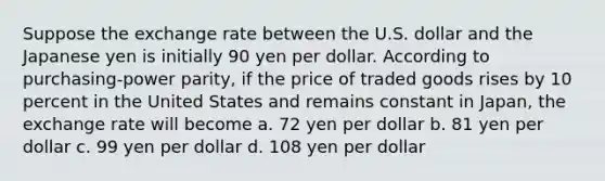 Suppose the exchange rate between the U.S. dollar and the Japanese yen is initially 90 yen per dollar. According to purchasing-power parity, if the price of traded goods rises by 10 percent in the United States and remains constant in Japan, the exchange rate will become a. 72 yen per dollar b. 81 yen per dollar c. 99 yen per dollar d. 108 yen per dollar