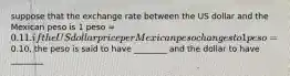 suppose that the exchange rate between the US dollar and the Mexican peso is 1 peso =0.11. if the US dollar price per Mexican peso changes to 1 peso=0.10, the peso is said to have ________ and the dollar to have ________