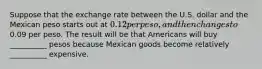 Suppose that the exchange rate between the U.S. dollar and the Mexican peso starts out at 0.12 per peso, and then changes to0.09 per peso. The result will be that Americans will buy __________ pesos because Mexican goods become relatively __________ expensive.