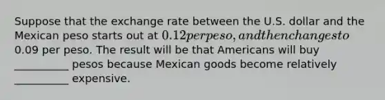 Suppose that the exchange rate between the U.S. dollar and the Mexican peso starts out at 0.12 per peso, and then changes to0.09 per peso. The result will be that Americans will buy __________ pesos because Mexican goods become relatively __________ expensive.