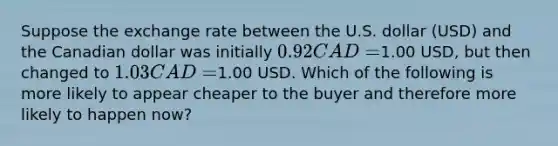 Suppose the exchange rate between the U.S. dollar (USD) and the Canadian dollar was initially 0.92 CAD =1.00 USD, but then changed to 1.03 CAD =1.00 USD. Which of the following is more likely to appear cheaper to the buyer and therefore more likely to happen now?