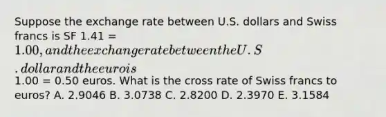 Suppose the exchange rate between U.S. dollars and Swiss francs is SF 1.41 = 1.00, and the exchange rate between the U.S. dollar and the euro is1.00 = 0.50 euros. What is the cross rate of Swiss francs to euros? A. 2.9046 B. 3.0738 C. 2.8200 D. 2.3970 E. 3.1584