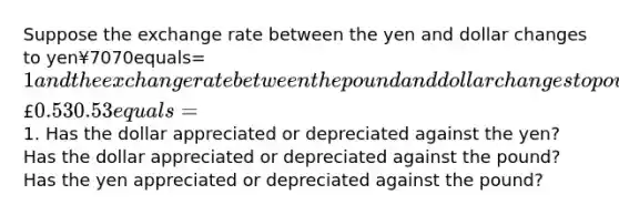 Suppose the exchange rate between the yen and dollar changes to yen¥7070equals=​1 and the exchange rate between the pound and dollar changes to pound£0.530.53equals=​1. Has the dollar appreciated or depreciated against the​ yen? Has the dollar appreciated or depreciated against the​ pound? Has the yen appreciated or depreciated against the ​pound?