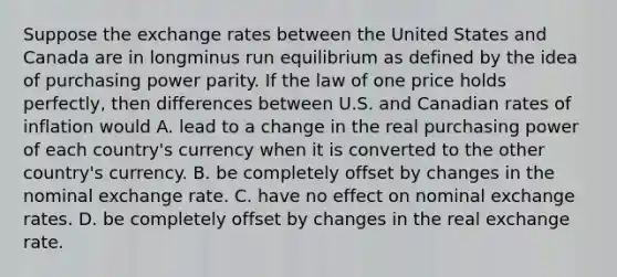 Suppose the exchange rates between the United States and Canada are in longminus run equilibrium as defined by the idea of purchasing power parity. If the law of one price holds​ perfectly, then differences between U.S. and Canadian rates of inflation would A. lead to a change in the real purchasing power of each​ country's currency when it is converted to the other​ country's currency. B. be completely offset by changes in the nominal exchange rate. C. have no effect on nominal exchange rates. D. be completely offset by changes in the real exchange rate.