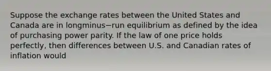 Suppose the exchange rates between the United States and Canada are in longminus−run equilibrium as defined by the idea of purchasing power parity. If the law of one price holds​ perfectly, then differences between U.S. and Canadian rates of inflation would