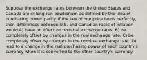 Suppose the exchange rates between the United States and Canada are in long-run equilibrium as defined by the idea of purchasing power parity. If the law of one price holds perfectly, then differences between U.S. and Canadian rates of inflation would A) have no effect on nominal exchange rates. B) be completely offset by changes in the real exchange rate. C) be completely offset by changes in the nominal exchange rate. D) lead to a change in the real purchasing power of each country's currency when it is converted to the other country's currency.