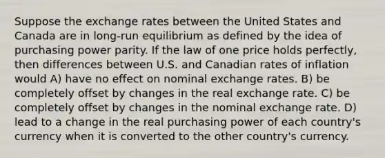 Suppose the exchange rates between the United States and Canada are in long-run equilibrium as defined by the idea of purchasing power parity. If the law of one price holds perfectly, then differences between U.S. and Canadian rates of inflation would A) have no effect on nominal exchange rates. B) be completely offset by changes in the real exchange rate. C) be completely offset by changes in the nominal exchange rate. D) lead to a change in the real purchasing power of each country's currency when it is converted to the other country's currency.