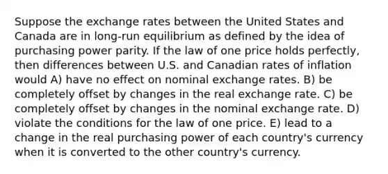 Suppose the exchange rates between the United States and Canada are in long-run equilibrium as defined by the idea of purchasing power parity. If the law of one price holds perfectly, then differences between U.S. and Canadian rates of inflation would A) have no effect on nominal exchange rates. B) be completely offset by changes in the real exchange rate. C) be completely offset by changes in the nominal exchange rate. D) violate the conditions for the law of one price. E) lead to a change in the real purchasing power of each country's currency when it is converted to the other country's currency.