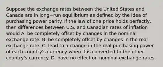 Suppose the exchange rates between the United States and Canada are in long−run equilibrium as defined by the idea of purchasing power parity. If the law of one price holds​ perfectly, then differences between U.S. and Canadian rates of inflation would A. be completely offset by changes in the nominal exchange rate. B. be completely offset by changes in the real exchange rate. C. lead to a change in the real purchasing power of each​ country's currency when it is converted to the other​ country's currency. D. have no effect on nominal exchange rates.