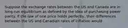 Suppose the exchange rates between the US and Canada are in long-run equilibrium as defined by the idea of purchasing power parity. If the law of one price holds perfectly, then differences between the US and Canadian rates of inflation would