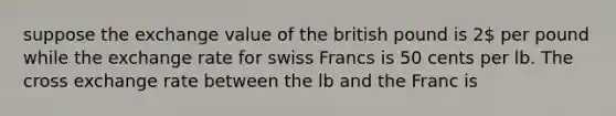 suppose the exchange value of the british pound is 2 per pound while the exchange rate for swiss Francs is 50 cents per lb. The cross exchange rate between the lb and the Franc is