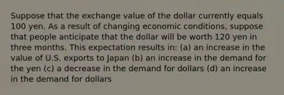 Suppose that the exchange value of the dollar currently equals 100 yen. As a result of changing economic conditions, suppose that people anticipate that the dollar will be worth 120 yen in three months. This expectation results in​: (a) ​an increase in the value of U.S. exports to Japan (b) ​an increase in the demand for the yen (c)​ a decrease in the demand for dollars (d)​ an increase in the demand for dollars