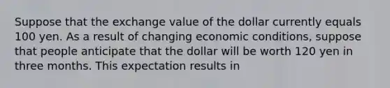 Suppose that the exchange value of the dollar currently equals 100 yen. As a result of changing economic conditions, suppose that people anticipate that the dollar will be worth 120 yen in three months. This expectation results in​