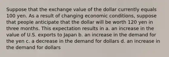 Suppose that the exchange value of the dollar currently equals 100 yen. As a result of changing economic conditions, suppose that people anticipate that the dollar will be worth 120 yen in three months. This expectation results in​ a. ​an increase in the value of U.S. exports to Japan b. ​an increase in the demand for the yen c. ​a decrease in the demand for dollars d. ​an increase in the demand for dollars