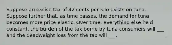 Suppose an excise tax of 42 cents per kilo exists on tuna. Suppose further that, as time passes, the demand for tuna becomes more price elastic. Over time, everything else held constant, the burden of the tax borne by tuna consumers will ___ and the deadweight loss from the tax will ___.