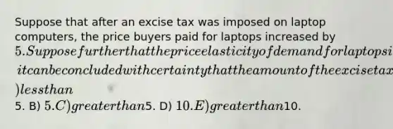 Suppose that after an excise tax was imposed on laptop computers, the price buyers paid for laptops increased by 5. Suppose further that the price elasticity of demand for laptops is 1.7 and the price elasticity of supply for them is 1.2. In the situation above, it can be concluded with certainty that the amount of the excise tax was A) less than5. B) 5. C) greater than5. D) 10. E) greater than10.