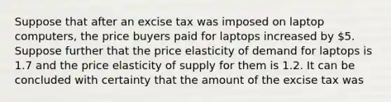 Suppose that after an excise tax was imposed on laptop computers, the price buyers paid for laptops increased by 5. Suppose further that the price elasticity of demand for laptops is 1.7 and the price elasticity of supply for them is 1.2. It can be concluded with certainty that the amount of the excise tax was