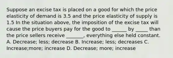 Suppose an excise tax is placed on a good for which the price elasticity of demand is 3.5 and the price elasticity of supply is 1.5 In the situation above, the imposition of the excise tax will cause the price buyers pay for the good to ______ by _____ than the price sellers receive _______, everything else held constant. A. Decrease; less; decrease B. Increase; less; decreases C. Increase;more; increase D. Decrease; more; increase