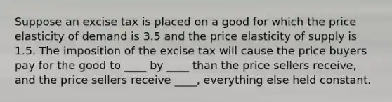 Suppose an excise tax is placed on a good for which the price elasticity of demand is 3.5 and the price elasticity of supply is 1.5. The imposition of the excise tax will cause the price buyers pay for the good to ____ by ____ than the price sellers receive, and the price sellers receive ____, everything else held constant.