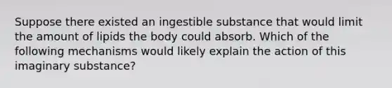 Suppose there existed an ingestible substance that would limit the amount of lipids the body could absorb. Which of the following mechanisms would likely explain the action of this imaginary substance?