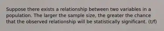 Suppose there exists a relationship between two variables in a population. The larger the sample size, the greater the chance that the observed relationship will be statistically significant. (t/f)