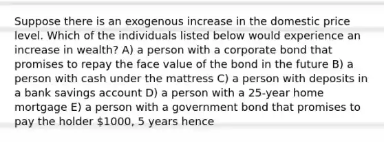 Suppose there is an exogenous increase in the domestic price level. Which of the individuals listed below would experience an increase in wealth? A) a person with a corporate bond that promises to repay the face value of the bond in the future B) a person with cash under the mattress C) a person with deposits in a bank savings account D) a person with a 25-year home mortgage E) a person with a government bond that promises to pay the holder 1000, 5 years hence