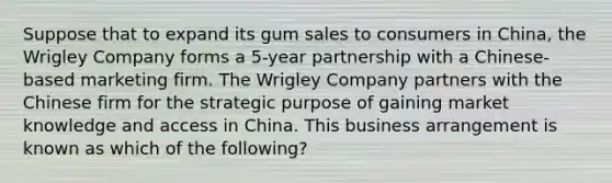 Suppose that to expand its gum sales to consumers in China, the Wrigley Company forms a 5-year partnership with a Chinese-based marketing firm. The Wrigley Company partners with the Chinese firm for the strategic purpose of gaining market knowledge and access in China. This business arrangement is known as which of the following?