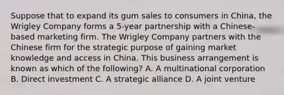 Suppose that to expand its gum sales to consumers in China, the Wrigley Company forms a 5-year partnership with a Chinese-based marketing firm. The Wrigley Company partners with the Chinese firm for the strategic purpose of gaining market knowledge and access in China. This business arrangement is known as which of the following? A. A multinational corporation B. Direct investment C. A strategic alliance D. A joint venture