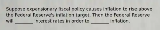 Suppose expansionary fiscal policy causes inflation to rise above the Federal Reserve's inflation target. Then the Federal Reserve will ________ interest rates in order to ________ inflation.