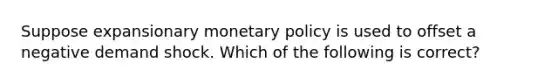 Suppose expansionary monetary policy is used to offset a negative demand shock. Which of the following is correct?