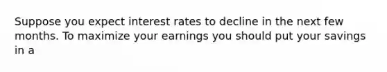 Suppose you expect interest rates to decline in the next few months. To maximize your earnings you should put your savings in a